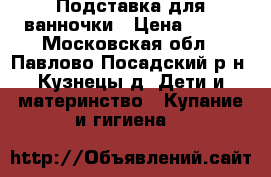 Подставка для ванночки › Цена ­ 800 - Московская обл., Павлово-Посадский р-н, Кузнецы д. Дети и материнство » Купание и гигиена   